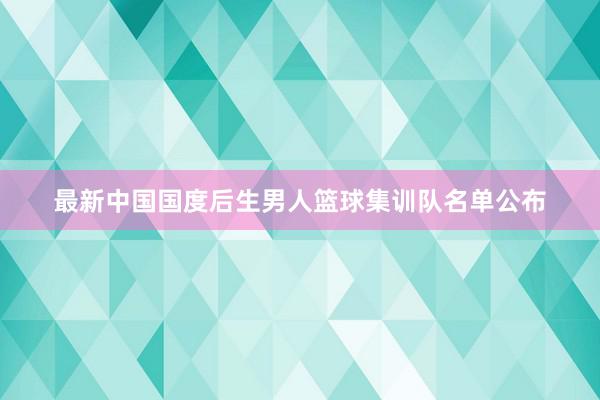 最新中国国度后生男人篮球集训队名单公布