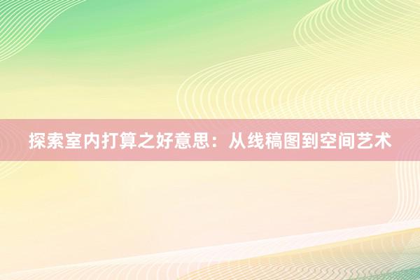 探索室内打算之好意思：从线稿图到空间艺术